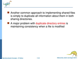 11.43 Silberschatz, Galvin and Gagne ©2013
Operating System Concepts – 9th
Edition
 Another common approach to implementing shared files
is simply to duplicate all information about them in both
sharing directories.
 A major problem with duplicate directory entries is
maintaining consistency when a file is modified
 