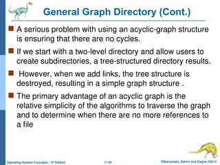 11.45 Silberschatz, Galvin and Gagne ©2013
Operating System Concepts – 9th
Edition
General Graph Directory (Cont.)
 A serious problem with using an acyclic-graph structure
is ensuring that there are no cycles.
 If we start with a two-level directory and allow users to
create subdirectories, a tree-structured directory results.
 However, when we add links, the tree structure is
destroyed, resulting in a simple graph structure .
 The primary advantage of an acyclic graph is the
relative simplicity of the algorithms to traverse the graph
and to determine when there are no more references to
a file
 