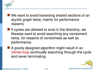 11.46 Silberschatz, Galvin and Gagne ©2013
Operating System Concepts – 9th
Edition
 We want to avoid traversing shared sections of an
acyclic graph twice, mainly for performance
reasons
 If cycles are allowed to exist in the directory, we
likewise want to avoid searching any component
twice, for reasons of correctness as well as
performance.
 A poorly designed algorithm might result in an
infinite loop continually searching through the cycle
and never terminating.
 