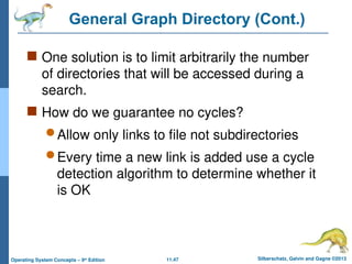 11.47 Silberschatz, Galvin and Gagne ©2013
Operating System Concepts – 9th
Edition
General Graph Directory (Cont.)
 One solution is to limit arbitrarily the number
of directories that will be accessed during a
search.
 How do we guarantee no cycles?
 Allow only links to file not subdirectories
 Every time a new link is added use a cycle
detection algorithm to determine whether it
is OK
 