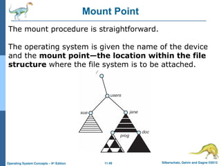 11.49 Silberschatz, Galvin and Gagne ©2013
Operating System Concepts – 9th
Edition
Mount Point
The mount procedure is straightforward.
The operating system is given the name of the device
and the mount point—the location within the file
structure where the file system is to be attached.
 