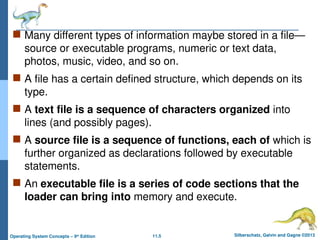 11.5 Silberschatz, Galvin and Gagne ©2013
Operating System Concepts – 9th
Edition
 Many different types of information maybe stored in a file—
source or executable programs, numeric or text data,
photos, music, video, and so on.
 A file has a certain defined structure, which depends on its
type.
 A text file is a sequence of characters organized into
lines (and possibly pages).
 A source file is a sequence of functions, each of which is
further organized as declarations followed by executable
statements.
 An executable file is a series of code sections that the
loader can bring into memory and execute.
 