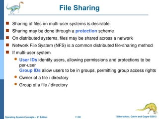 11.50 Silberschatz, Galvin and Gagne ©2013
Operating System Concepts – 9th
Edition
File Sharing
 Sharing of files on multi-user systems is desirable
 Sharing may be done through a protection scheme
 On distributed systems, files may be shared across a network
 Network File System (NFS) is a common distributed file-sharing method
 If multi-user system
 User IDs identify users, allowing permissions and protections to be
per-user
Group IDs allow users to be in groups, permitting group access rights
 Owner of a file / directory
 Group of a file / directory
 
