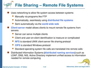 11.51 Silberschatz, Galvin and Gagne ©2013
Operating System Concepts – 9th
Edition
File Sharing – Remote File Systems
 Uses networking to allow file system access between systems
 Manually via programs like FTP
 Automatically, seamlessly using distributed file systems
 Semi automatically via the world wide web
 Client-server model allows clients to mount remote file systems from
servers
 Server can serve multiple clients
 Client and user-on-client identification is insecure or complicated
 NFS is standard UNIX client-server file sharing protocol
 CIFS is standard Windows protocol
 Standard operating system file calls are translated into remote calls
 Distributed Information Systems (distributed naming services) such as
LDAP, DNS, NIS, Active Directory implement unified access to information
needed for remote computing
 