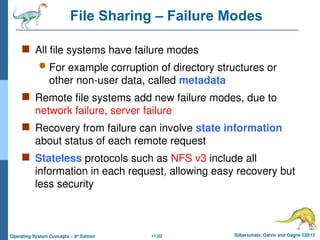 11.52 Silberschatz, Galvin and Gagne ©2013
Operating System Concepts – 9th
Edition
File Sharing – Failure Modes
 All file systems have failure modes
 For example corruption of directory structures or
other non-user data, called metadata
 Remote file systems add new failure modes, due to
network failure, server failure
 Recovery from failure can involve state information
about status of each remote request
 Stateless protocols such as NFS v3 include all
information in each request, allowing easy recovery but
less security
 