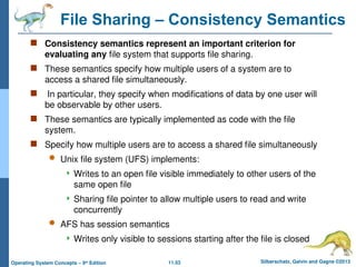 11.53 Silberschatz, Galvin and Gagne ©2013
Operating System Concepts – 9th
Edition
File Sharing – Consistency Semantics
 Consistency semantics represent an important criterion for
evaluating any file system that supports file sharing.
 These semantics specify how multiple users of a system are to
access a shared file simultaneously.
 In particular, they specify when modifications of data by one user will
be observable by other users.
 These semantics are typically implemented as code with the file
system.
 Specify how multiple users are to access a shared file simultaneously
 Unix file system (UFS) implements:
 Writes to an open file visible immediately to other users of the
same open file
 Sharing file pointer to allow multiple users to read and write
concurrently
 AFS has session semantics
 Writes only visible to sessions starting after the file is closed
 