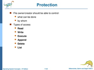 11.54 Silberschatz, Galvin and Gagne ©2013
Operating System Concepts – 9th
Edition
Protection
 File owner/creator should be able to control:
 what can be done
 by whom
 Types of access
 Read
 Write
 Execute
 Append
 Delete
 List
 