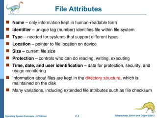 11.6 Silberschatz, Galvin and Gagne ©2013
Operating System Concepts – 9th
Edition
File Attributes
 Name – only information kept in human-readable form
 Identifier – unique tag (number) identifies file within file system
 Type – needed for systems that support different types
 Location – pointer to file location on device
 Size – current file size
 Protection – controls who can do reading, writing, executing
 Time, date, and user identification – data for protection, security, and
usage monitoring
 Information about files are kept in the directory structure, which is
maintained on the disk
 Many variations, including extended file attributes such as file checksum
 