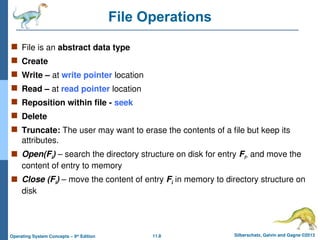 11.8 Silberschatz, Galvin and Gagne ©2013
Operating System Concepts – 9th
Edition
File Operations
 File is an abstract data type
 Create
 Write – at write pointer location
 Read – at read pointer location
 Reposition within file - seek
 Delete
 Truncate: The user may want to erase the contents of a file but keep its
attributes.
 Open(Fi) – search the directory structure on disk for entry Fi, and move the
content of entry to memory
 Close (Fi) – move the content of entry Fi in memory to directory structure on
disk
 