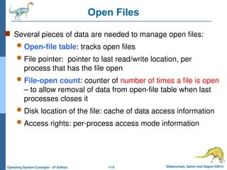 11.9 Silberschatz, Galvin and Gagne ©2013
Operating System Concepts – 9th
Edition
Open Files
 Several pieces of data are needed to manage open files:
 Open-file table: tracks open files
 File pointer: pointer to last read/write location, per
process that has the file open
 File-open count: counter of number of times a file is open
– to allow removal of data from open-file table when last
processes closes it
 Disk location of the file: cache of data access information
 Access rights: per-process access mode information
 
