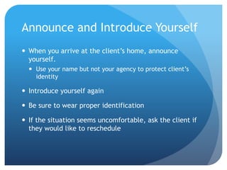 Announce and Introduce Yourself
 When you arrive at the client’s home, announce
yourself.
 Use your name but not your agency to protect client’s
identity
 Introduce yourself again
 Be sure to wear proper identification
 If the situation seems uncomfortable, ask the client if
they would like to reschedule
 