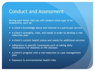 Conduct and Assessment
During each home visit you will conduct some type of an
assessment, such as:
 A client’s knowledge about and interest in a particular service
 A client’s strengths, risks, and needs in order to develop a risk-
reduction plan
 A client’s current health status and needs for additional services
 Adherence to specific treatments such as taking daily
medications for diabetes or HIV diseases
 A client’s progress with a risk-reduction or case management
plan
 Exposure to environmental health risks
 