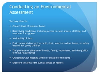 Conducting an Environmental
Assessment
You may observe:
 Client’s level of stress at home
 Basic living conditions, including access to clean sheets, clothing, and
resources for hygiene
 Availability of food
 Environmental risks such as mold, dust, insect or rodent issues, or safety
hazards for young children
 The presence or absence of friends, family, roommates, and the quality
of those relationships
 Challenges with mobility within or outside of the home
 Exposure to safety risks such as abuse or neglect
 