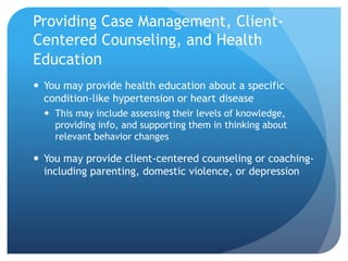 Providing Case Management, Client-
Centered Counseling, and Health
Education
 You may provide health education about a specific
condition-like hypertension or heart disease
 This may include assessing their levels of knowledge,
providing info, and supporting them in thinking about
relevant behavior changes
 You may provide client-centered counseling or coaching-
including parenting, domestic violence, or depression
 