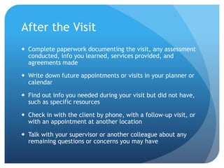 After the Visit
 Complete paperwork documenting the visit, any assessment
conducted, info you learned, services provided, and
agreements made
 Write down future appointments or visits in your planner or
calendar
 Find out info you needed during your visit but did not have,
such as specific resources
 Check in with the client by phone, with a follow-up visit, or
with an appointment at another location
 Talk with your supervisor or another colleague about any
remaining questions or concerns you may have
 