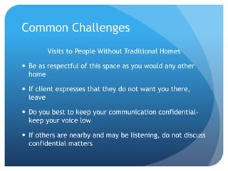 Common Challenges
Visits to People Without Traditional Homes
 Be as respectful of this space as you would any other
home
 If client expresses that they do not want you there,
leave
 Do you best to keep your communication confidential-
keep your voice low
 If others are nearby and may be listening, do not discuss
confidential matters
 