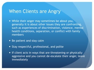 When Clients are Angry
 While their anger may sometimes be about you,
generally it is about other issues they are confronting,
such as experiences of discrimination, violence, mental
health conditions, separation, or conflict with family
members
 Be patient and stay calm
 Stay respectful, professional, and polite
 If client acts in ways that are threatening or physically
aggressive and you cannot de-escalate their anger, leave
immediately
 