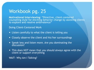 Workbook pg. 25
Motivational Interviewing: “Directive, client-centered
counseling style for eliciting behavior change by assisting clients
to explore and resolve ambivalence”
Doing Client-Centered Work
 Listen carefully to what the client is telling you
 Closely observe the client and his/her surroundings
 Speak less and listen more. Are you dominating the
discussion?
 This does NOT mean that you should always agree with the
client or support everything
WAIT- Why Am I Talking?
 