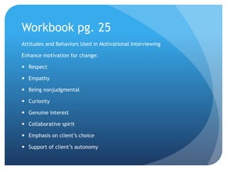 Workbook pg. 25
Attitudes and Behaviors Used in Motivational Interviewing
Enhance motivation for change:
 Respect
 Empathy
 Being nonjudgmental
 Curiosity
 Genuine interest
 Collaborative spirit
 Emphasis on client’s choice
 Support of client’s autonomy
 