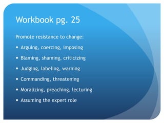 Workbook pg. 25
Promote resistance to change:
 Arguing, coercing, imposing
 Blaming, shaming, criticizing
 Judging, labeling, warning
 Commanding, threatening
 Moralizing, preaching, lecturing
 Assuming the expert role
 