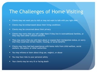 The Challenges of Home Visiting
 Clients may not want you to visit or may not want to talk with you right then
 Clients may be embarrassed about their living conditions
 Clients may be concerned about their privacy
 Clients may worry that you will judge them if they live in nontraditional families, or
they may have other cultural concerns
 They may worry that you will learn about or expose their immigration status, or worry
that they could lose certain health, housing, or social benefits
 Clients may have had bad experiences with home visits from child welfare, social
workers, the police, or other authorities
 You may witness or learn about drug use, neglect, or abuse
 You may face risks to your personal safety
 Your clients may be very ill or facing death
 
