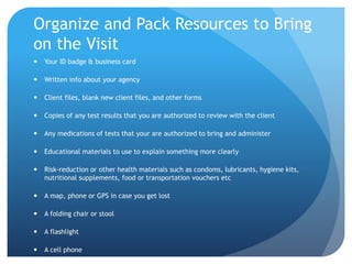 Organize and Pack Resources to Bring
on the Visit
 Your ID badge & business card
 Written info about your agency
 Client files, blank new client files, and other forms
 Copies of any test results that you are authorized to review with the client
 Any medications of tests that your are authorized to bring and administer
 Educational materials to use to explain something more clearly
 Risk-reduction or other health materials such as condoms, lubricants, hygiene kits,
nutritional supplements, food or transportation vouchers etc
 A map, phone or GPS in case you get lost
 A folding chair or stool
 A flashlight
 A cell phone
 