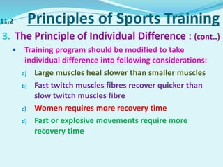 11.2 Principles of Sports Training
3. The Principle of Individual Difference : (cont..)
 Training program should be modified to take
individual difference into following considerations:
a) Large muscles heal slower than smaller muscles
b) Fast twitch muscles fibres recover quicker than
slow twitch muscles fibre
c) Women requires more recovery time
d) Fast or explosive movements require more
recovery time
 
