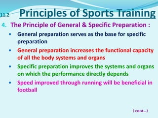 11.2 Principles of Sports Training
4. The Principle of General & Specific Preparation :
 General preparation serves as the base for specific
preparation
 General preparation increases the functional capacity
of all the body systems and organs
 Specific preparation improves the systems and organs
on which the performance directly depends
 Speed improved through running will be beneficial in
football
( cont…)
 