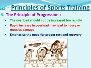11.2 Principles of Sports Training
5. The Principle of Progression :
 The overload should not be increased too rapidly
 Rapid increase in overload may lead to injury or
muscles damage
 Emphasise the need for proper rest and recovery
 