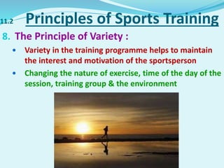 11.2 Principles of Sports Training
8. The Principle of Variety :
 Variety in the training programme helps to maintain
the interest and motivation of the sportsperson
 Changing the nature of exercise, time of the day of the
session, training group & the environment
 