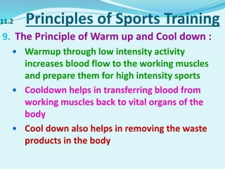 11.2 Principles of Sports Training
9. The Principle of Warm up and Cool down :
 Warmup through low intensity activity
increases blood flow to the working muscles
and prepare them for high intensity sports
 Cooldown helps in transferring blood from
working muscles back to vital organs of the
body
 Cool down also helps in removing the waste
products in the body
 