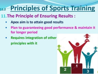 11.2 Principles of Sports Training
11.The Principle of Ensuring Results :
 Apex aim is to attain good results
 Plan to guaranteeing good performance & maintain it
for longer period
 Requires integration of other
principles with it
 
