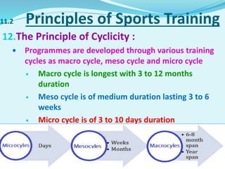 11.2 Principles of Sports Training
12.The Principle of Cyclicity :
 Programmes are developed through various training
cycles as macro cycle, meso cycle and micro cycle
 Macro cycle is longest with 3 to 12 months
duration
 Meso cycle is of medium duration lasting 3 to 6
weeks
 Micro cycle is of 3 to 10 days duration
 