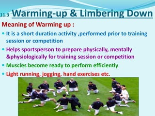 11.3 Warming-up & Limbering Down
Meaning of Warming up :
 It is a short duration activity ,performed prior to training
session or competition
 Helps sportsperson to prepare physically, mentally
&physiologically for training session or competition
 Muscles become ready to perform efficiently
 Light running, jogging, hand exercises etc.
 