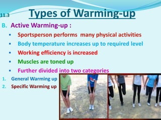 11.3 Types of Warming-up
B. Active Warming-up :
 Sportsperson performs many physical activities
 Body temperature increases up to required level
 Working efficiency is increased
 Muscles are toned up
 Further divided into two categories
1. General Warming up
2. Specific Warming up
 