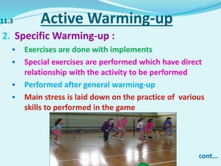 11.3 Active Warming-up
2. Specific Warming-up :
 Exercises are done with implements
 Special exercises are performed which have direct
relationship with the activity to be performed
 Performed after general warming-up
 Main stress is laid down on the practice of various
skills to performed in the game
cont...
 