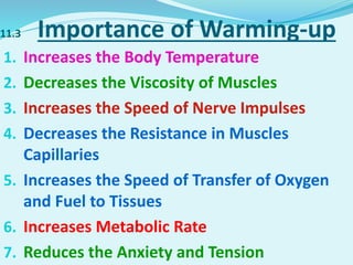 11.3 Importance of Warming-up
1. Increases the Body Temperature
2. Decreases the Viscosity of Muscles
3. Increases the Speed of Nerve Impulses
4. Decreases the Resistance in Muscles
Capillaries
5. Increases the Speed of Transfer of Oxygen
and Fuel to Tissues
6. Increases Metabolic Rate
7. Reduces the Anxiety and Tension
 