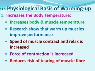 11.3 Physiological Basis of Warming-up
1. Increases the Body Temperature:
 Increases body & muscle temperature
 Research show that warm up muscles
improve performance
 Speed of muscle contract and relax is
increased
 Force of contraction is increased
 Reduces risk of tearing of muscle fibre
 