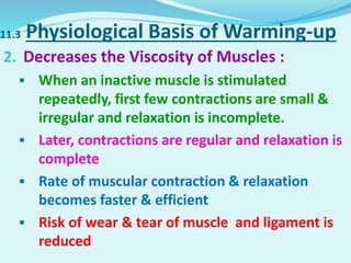 11.3 Physiological Basis of Warming-up
2. Decreases the Viscosity of Muscles :
 When an inactive muscle is stimulated
repeatedly, first few contractions are small &
irregular and relaxation is incomplete.
 Later, contractions are regular and relaxation is
complete
 Rate of muscular contraction & relaxation
becomes faster & efficient
 Risk of wear & tear of muscle and ligament is
reduced
 