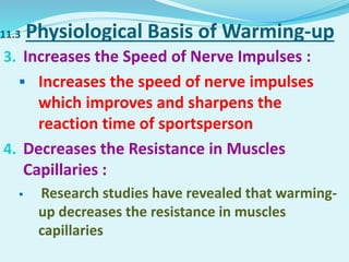 11.3 Physiological Basis of Warming-up
3. Increases the Speed of Nerve Impulses :
 Increases the speed of nerve impulses
which improves and sharpens the
reaction time of sportsperson
4. Decreases the Resistance in Muscles
Capillaries :
 Research studies have revealed that warming-
up decreases the resistance in muscles
capillaries
 