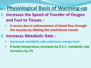 11.3 Physiological Basis of Warming-up
5. Increases the Speed of Transfer of Oxygen
and Fuel to Tissues :
 It occurs due to enhancement of blood flow through
the muscles by dilating the small blood vessels
6. Increases Metabolic Rate :
 Increased metabolic rate enhances energy level
 If body temperature increases by 0.5 C, metabolic rate
increases by 7%
 