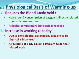 11.3 Physiological Basis of Warming-up
7. Reduces the Blood Lactic Acid :
 Heart rate & consumption of oxygen is directly related
to muscle temperature
 At higher temperature lactic acid is reduced
8. Increase in working capacity :
 Due to physiological adaptation, capacity to do
physical is increased
 All systems of body become efficient to do their
related work
 