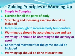 11.3 Guiding Principles of Warming-Up
1. Simple to Complex
2. Exercise for all the parts of body
3. Stretching and loosening exercise should be
included
4. Intensive enough to increase body temperature
5. Warming-up should be according to age and sex
6. Warming-up should be according to the activity or
sport
7. Concerned movement of the game should be
included
8. Warming up should be done at exact time
 
