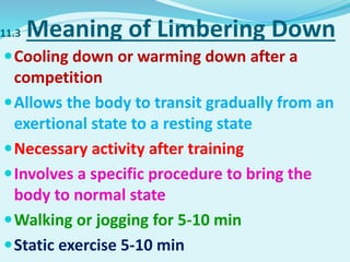 11.3 Meaning of Limbering Down
Cooling down or warming down after a
competition
Allows the body to transit gradually from an
exertional state to a resting state
Necessary activity after training
Involves a specific procedure to bring the
body to normal state
Walking or jogging for 5-10 min
Static exercise 5-10 min
 