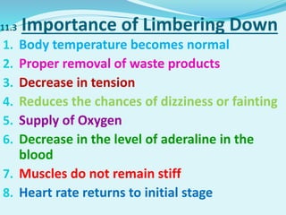 11.3 Importance of Limbering Down
1. Body temperature becomes normal
2. Proper removal of waste products
3. Decrease in tension
4. Reduces the chances of dizziness or fainting
5. Supply of Oxygen
6. Decrease in the level of aderaline in the
blood
7. Muscles do not remain stiff
8. Heart rate returns to initial stage
 