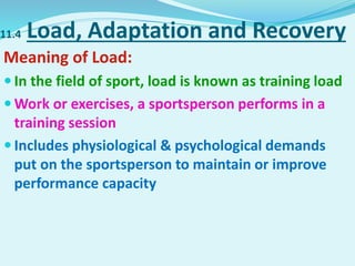 11.4 Load, Adaptation and Recovery
Meaning of Load:
 In the field of sport, load is known as training load
 Work or exercises, a sportsperson performs in a
training session
 Includes physiological & psychological demands
put on the sportsperson to maintain or improve
performance capacity
 
