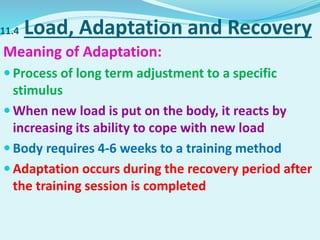 11.4 Load, Adaptation and Recovery
Meaning of Adaptation:
 Process of long term adjustment to a specific
stimulus
 When new load is put on the body, it reacts by
increasing its ability to cope with new load
 Body requires 4-6 weeks to a training method
 Adaptation occurs during the recovery period after
the training session is completed
 
