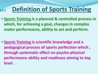 11.1 Definition of Sports Training
 Sports Training is a planned & controlled process in
which, for achieving a goal, changes in complex
motor performance, ability to act and perform.
 Sports Training is scientific knowledge and a
pedagogical process of sports perfection which ,
through systematic effect on psycho-physical
performance ability and readiness aiming to top
level .
 