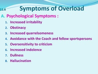 11.6 Symptoms of Overload
A. Psychological Symptoms :
1. Increased irritability
2. Obstinacy
3. Increased quarrelsomeness
4. Avoidance with the Coach and fellow sportspersons
5. Oversensitivity to criticism
6. Increased indolence
7. Dullness
8. Hallucination
 