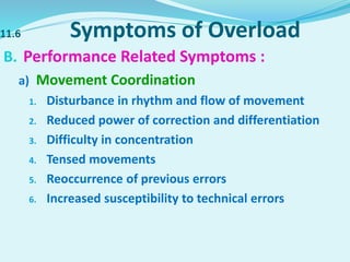 11.6 Symptoms of Overload
B. Performance Related Symptoms :
a) Movement Coordination
1. Disturbance in rhythm and flow of movement
2. Reduced power of correction and differentiation
3. Difficulty in concentration
4. Tensed movements
5. Reoccurrence of previous errors
6. Increased susceptibility to technical errors
 
